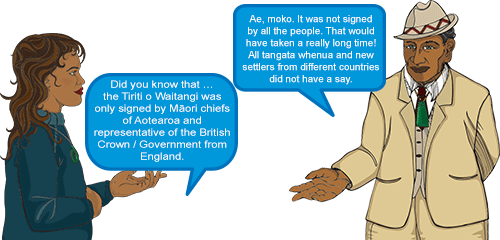 Whetu: Did you know that … the Tiriti o Waitangi was only signed by Māori chiefs of Aotearoa and representative of the British Crown/ Government from England.' Koro: 'Ae, moko. It was not signed by all the people. That would have taken a really long time! All tangata whenua and new settlers from different countries did not have a say.'